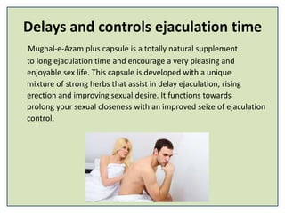 Delays and controls ejaculation time
Mughal-e-Azam plus capsule is a totally natural supplement
to long ejaculation time and encourage a very pleasing and
enjoyable sex life. This capsule is developed with a unique
mixture of strong herbs that assist in delay ejaculation, rising
erection and improving sexual desire. It functions towards
prolong your sexual closeness with an improved seize of ejaculation
control.
 