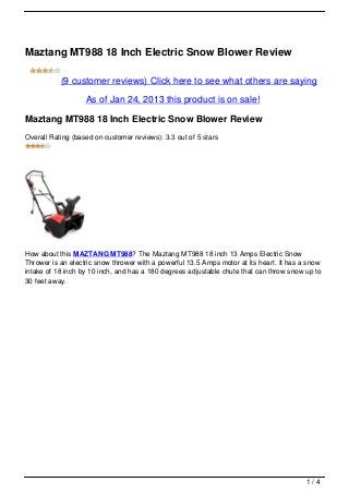 Maztang MT988 18 Inch Electric Snow Blower Review
             (9 customer reviews) Click here to see what others are
                                saying

                 As of Jan 24, 2013 this product is on sale!

Maztang MT988 18 Inch Electric Snow Blower Review
Overall Rating (based on customer reviews): 3.3 out of 5 stars




How about this MAZTANG MT988? The Maztang MT988 18 inch 13 Amps Electric Snow
Thrower is an electric snow thrower with a powerful 13.5 Amps motor at its heart. It has a snow
intake of 18 inch by 10 inch, and has a 180 degrees adjustable chute that can throw snow up to
30 feet away.




                                                                                          1/4
 