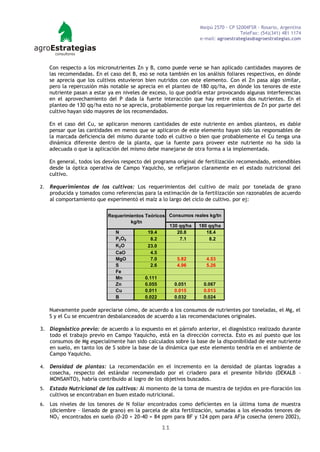 Maipú 2570 - CP S2004FSR - Rosario, Argentina
                                                                                    TeleFax: (54)(341) 481 1174
                                                                  e-mail: agroestrategias@agroestrategias.com




     Con respecto a los micronutrientes Zn y B, como puede verse se han aplicado cantidades mayores de
     las recomendadas. En el caso del B, eso se nota también en los análisis foliares respectivos, en dónde
     se aprecia que los cultivos estuvieron bien nutridos con este elemento. Con el Zn pasa algo similar,
     pero la repercusión más notable se aprecia en el planteo de 180 qq/ha, en dónde los tenores de este
     nutriente pasan a estar ya en niveles de exceso, lo que podría estar provocando algunas interferencias
     en el aprovechamiento del P dada la fuerte interacción que hay entre estos dos nutrientes. En el
     planteo de 130 qq/ha esto no se aprecia, probablemente porque los requerimientos de Zn por parte del
     cultivo hayan sido mayores de los recomendados.

     En el caso del Cu, se aplicaron menores cantidades de este nutriente en ambos planteos, es dable
     pensar que las cantidades en menos que se aplicaron de este elemento hayan sido las responsables de
     la marcada deficiencia del mismo durante todo el cultivo o bien que probablemente el Cu tenga una
     dinámica diferente dentro de la planta, que la fuente para proveer este nutriente no ha sido la
     adecuada o que la aplicación del mismo debe manejarse de otra forma a la implementada.

     En general, todos los desvíos respecto del programa original de fertilización recomendado, entendibles
     desde la óptica operativa de Campo Yaquicho, se reflejaron claramente en el estado nutricional del
     cultivo.

2.   Requerimientos de los cultivos: Los requerimientos del cultivo de maíz por tonelada de grano
     producida y tomados como referencias para la estimación de la fertilización son razonables de acuerdo
     al comportamiento que experimentó el maíz a lo largo del ciclo de cultivo. por ej:


                            Requerimientos Teóricos Consumos reales kg/tn
                                      kg/tn
                                                    130 qq/ha  180 qq/ha
                               N             19.4      20.8       18.4
                               P 2 O5          8.2       7.1        8.2
                               K2 O          23.0
                               CaO             4.5
                               MgO             7.0     5.82       4.53
                               S               2.6     4.96       5.26
                               Fe
                               Mn           0.111
                               Zn           0.055     0.051      0.067
                               Cu           0.011     0.015      0.013
                               B            0.022     0.032      0.024

     Nuevamente puede apreciarse cómo, de acuerdo a los consumos de nutrientes por toneladas, el Mg, el
     S y el Cu se encuentran desbalanceados de acuerdo a las recomendaciones originales.

3. Diagnóstico previo: de acuerdo a lo expuesto en el párrafo anterior, el diagnóstico realizado durante
   todo el trabajo previo en Campo Yaquicho, está en la dirección correcta. Esto es así puesto que los
   consumos de Mg especialmente han sido calculados sobre la base de la disponibilidad de este nutriente
   en suelo, en tanto los de S sobre la base de la dinámica que este elemento tendría en el ambiente de
   Campo Yaquicho.

4.   Densidad de plantas: La recomendación en el incremento en la densidad de plantas logradas a
     cosecha, respecto del estándar recomendado por el criadero para el presente híbrido (DEKALB –
     MONSANTO), habría contribuido al logro de los objetivos buscados.
5.   Estado Nutricional de los cultivos: Al momento de la toma de muestra de tejidos en pre-floración los
     cultivos se encontraban en buen estado nutricional.
6.   Los niveles de los tenores de N foliar encontrados como deficientes en la última toma de muestra
     (diciembre – llenado de grano) en la parcela de alta fertilización, sumadas a los elevados tenores de
     NO3- encontrados en suelo (0-20 + 20-40 = 84 ppm para BF y 124 ppm para AF)a cosecha (enero 2002),

                                                  11
 