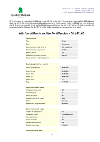 Maipú 2570 - CP S2004FSR - Rosario, Argentina
                                                                                       TeleFax: (54)(341) 481 1174
                                                                     e-mail: agroestrategias@agroestrategias.com




El 20 de enero se cosechó el DK 682 que rindió 13.756 kg/ha, el 23 de enero se cosechó el DK 682 MG cuyo
rinde fue de 13.350 kg/ha. El material 664 MG se cosechó el 15 de enero y rindió 14.223 kg/ha, y por último el
día 18 de enero se cosechó el híbrido DK 696 MG cuyo rendimiento fue de 11.829 kg/ha. El rinde promedio del
ensayo de baja fertilización fue de 13.290 kg/ha (todos los rindes se expresaron en peso seco).


            Híbrido utilizado en Alta Fertilización - DK 682 MG
                     Características

                     Tipo                                           Simple

                     Ciclo                                          Semiprecoz

                     Comportamiento al Mal de Río IV                Alta resistencia

                     Comportamiento a Roya común                    Mediano

                     Madurez relativa                               120
                     GDU a floración (polen/estigmas)               660/670

                     Comportamiento a Helminthosporium



                     Densidad de plantas/ha a cosecha

                     Secano Núcleo Maicero                          80-85.000

                     Secano Central                                 80-85.000

                     Secano Oeste                                   75-80.000

                     Secano Sur                                     80-85.000

                     Secano Norte                                   -----

                     Riego                                          90-95.000



                     Características de la planta

                     Altura de la planta (cm)                       205

                     Número de hojas                                16

                     Angulo de la hoja                              40

                     Altura de inserción de espiga                  Baja

                     Chalas                                         Cerradas

                     Posición de la espiga a cosecha                No vuelca



                     Características de la espiga

                     Longitud de la espiga (cm)                     20

                     Forma de la espiga                             Cilíndrica/Cónica
                     Número de hileras                              16

                     Granos por hilera                              40

                     Diámetro del marlo (cm)                        2.9
                     Relación grano/marlo                           90%/10%



                     Características del grano

                                                         4
 