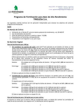 Maipú 2570 - CP S2004FSR - Rosario, Argentina
                                                                                         TeleFax: (54)(341) 481 1174
                                                                       e-mail: agroestrategias@agroestrategias.com




           Programa de Fertilización para Maíz de Alto Rendimiento
                                             TIROLESA S.A.
Los siguientes criterios técnicos son de aplicación indispensable para alcanzar los objetivos del presente
programa de fertilización:

MAÍZ.
De Manejo de Cultivo:
       Utilización de un híbrido BT corto de máximo potencial de rendimiento, x ej: DK 682 BT
       Uso de sembradora de precisión.
       Stand de plantas por hectárea a cosecha a lograr: 110.000.
       Tratamientos con herbicidas correspondientes.
       Tratamiento/s con fungicida/s (x ej: para roya).

De Nutrición Vegetal:
Plan de fertilización para 180 qq:
       Sin considerar los aportes del suelo: parte del P será aplicado en pre-siembra (al menos un mes
        antes) como Superfosfato triple en lugar de DAP, para evitar las posibles volatilizaciones del nitrógeno
        de este último. Así mismo el K, Mg y todos los micronutrientes granulados también se aplicarán en pre-
        siembra para favorecer su incorporación a la solución del suelo y de esa forma estar disponible al
        momento de la siembra. La aplicación se recomienda hacerla con la sembradora de forma tal que la
        siembra posterior se haga en la interlínea correspondiente.
        El N se aplicará parte a la siembra y parte con sucesivos fertirriegos de forma tal de poner a disposición
        de la planta este nutriente en los momentos críticos de máxima necesidad del mismo. El
        fraccionamiento se hará de la siguiente forma:
        Siembra:        99 unidades de N (333 kg de Sulfato de Amonio + 161 kgs de DAP) (28% del total del N a
                        aplicar).
        Fertirriego:    63 unidades de N (300 kg de Labrador)   en V3 (18% del total del N a aplicar).
                        63 unidades de N (300 kg de Labrador)   en V6 (18% del total del N a aplicar).
                        63 unidades de N (300 kg de Labrador)   en V10-V12 (18% del total del N a aplicar).
                        63 unidades de N (300 kg de Labrador)   en post-floración (18% del total del N a aplicar).
        El Cobre se aplicará vía foliar en estado V3 ó V4.

       Considerando los aportes del Suelo: parte del N se incorpora a la siembra junto con el P, Mg y los
        micronutrientes granulados. El resto del N se incorporará de acuerdo al mismo esquema del punto
        anterior.
        El esquema para el N sería entonces:
        Siembra:        119 unidades de N (333 kgs/ha Sulfato de Amonio + 215 kgs/ha de DAP) (38% del total
                        del N a aplicar).
        Fertirriego:    50 unidades (238 kgs/ha de Labrador)   en V3 (1 6% del total del N a aplicar).
                        50 unidades (238 kgs/ha de Labrador)   en V6 (16% del total del N a aplicar).
                        50 unidades (238 kgs/ha de Labrador)   en V10-V12 (16% del total del N a aplicar).
                        50 unidades (238 kgs/ha de Labrador)   en post-floración (16% del total del N a aplicar).
        El Cobre se aplicará vía foliar en estado V3 ó V4.

Plan de Fertilización para 130 qq/ha para el gran cultivo:
El esquema es similar que el anterior (180 qq considerando suelo), en dónde sólo cambian las cantidades de
cada uno de los nutrientes. Con respecto al N, la distribución sería la siguiente:

                                                        7
 