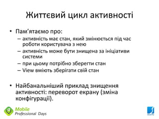 Життєвий цикл активності
• Пам’ятаємо про:
  – активність має стан, який змінюється під час
    роботи користувача з нею
  – активність може бути знищена за ініціативи
    системи
  – при цьому потрібно зберегти стан
  – View вміють зберігати свій стан

• Найбанальніший приклад знищення
  активності: переворот екрану (зміна
  конфігурації).
 