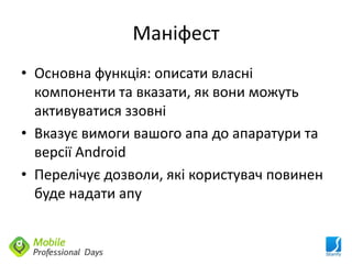 Маніфест
• Основна функція: описати власні
  компоненти та вказати, як вони можуть
  активуватися ззовні
• Вказує вимоги вашого апа до апаратури та
  версії Android
• Перелічує дозволи, які користувач повинен
  буде надати апу
 