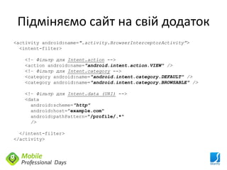 Підміняємо сайт на свій додаток
<activity android:name=".activity.BrowserInterceptorActivity”>
  <intent-filter>

   <!– Фільтр для Intent.action -->
   <action android:name="android.intent.action.VIEW" />
   <!– Фільтр для Intent.category -->
   <category android:name="android.intent.category.DEFAULT" />
   <category android:name="android.intent.category.BROWSABLE" />

   <!– Фільтр для Intent.data (URI) -->
   <data
     android:scheme="http"
     android:host=”example.com"
     android:pathPattern="/profile/.*"
     />

  </intent-filter>
</activity>
 