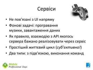 Сервіси
• Не пов’язані з UI напряму
• Фонові задачі: програвання
  музики, завантаження даних
• Як правило, взаємодію з API якогось
  сервера бажано реалізовувати через сервіс
• Простіший життєвий цикл (суб’єктивно!)
• Два типи: з підв’язкою, виконання команд
 