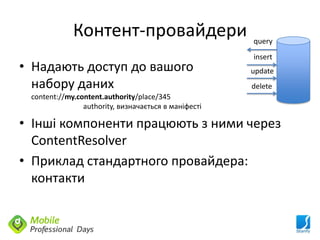Контент-провайдери                       query
                                                      insert
• Надають доступ до вашого                            update
  набору даних                                        delete
 content://my.content.authority/place/345
                authority, визначається в маніфесті

• Інші компоненти працюють з ними через
  ContentResolver
• Приклад стандартного провайдера:
  контакти
 