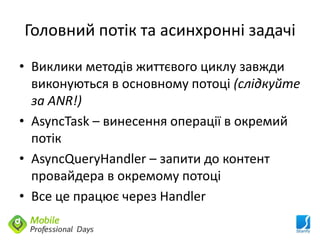 Головний потік та асинхронні задачі
• Виклики методів життєвого циклу завжди
  виконуються в основному потоці (слідкуйте
  за ANR!)
• AsyncTask – винесення операції в окремий
  потік
• AsyncQueryHandler – запити до контент
  провайдера в окремому потоці
• Все це працює через Handler
 