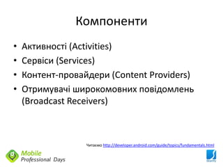 Компоненти
•   Активності (Activities)
•   Сервіси (Services)
•   Контент-провайдери (Content Providers)
•   Отримувачі широкомовних повідомлень
    (Broadcast Receivers)



                  Читаємо http://developer.android.com/guide/topics/fundamentals.html
 