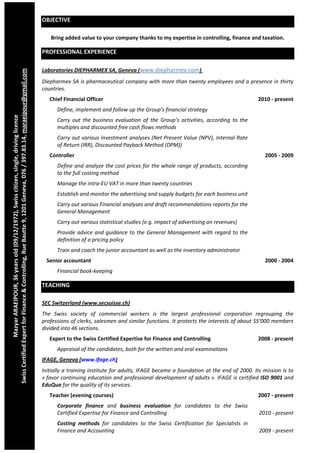  
                                                                                                                     OBJECTIVE 

                                                                                                                        Bring added value to your company thanks to my expertise in controlling, finance and taxation. 

                                                                                                                     PROFESSIONAL EXPERIENCE 
                                


                                                                                                                     Laboratories DIEPHARMEX SA, Geneva (www.diepharmex.com)  
Swiss Certified Expert for Finance & Controlling, Rue Bautte 9, 1201 Geneva, 076 / 397.83.14, maraeipour@gmail.com




                                                                                                                     Diepharmex SA is pharmaceutical company with more than twenty employees and a presence in thirty 
                                                                                                                     countries. 
                                                                                                                        Chief Financial Officer                                                                        2010 ‐ present 
                                                                                                                           Define, implement and follow up the Group’s financial strategy 
                  Mazyar ARAEIPOUR, 36 years old (09/12/1972), Swiss citizen, single, driving licence 




                                                                                                                           Carry  out  the  business  evaluation  of  the  Group’s  activities,  according  to  the 
                                                                                                                           multiples and discounted free cash flows methods 
                                                                                                                           Carry out various investment analyses (Net Present Value (NPV), Internal Rate 
                                                                                                                           of Return (IRR), Discounted Payback Method (DPM)) 
                                                                                                                        Controller                                                                                       2005 ‐ 2009 
                                                                                                                           Define and analyze the cost prices for the whole range of products, according 
                                                                                                                           to the full costing method 
                                                                                                                           Manage the intra‐EU VAT in more than twenty countries 
                                                                                                                           Establish and monitor the advertising and supply budgets for each business unit 
                                                                                                                           Carry out various Financial analyses and draft recommendations reports for the 
                                                                                                                           General Management 
                                                                                                                           Carry out various statistical studies (e.g. impact of advertising on revenues) 
                                                                                                                           Provide  advice  and  guidance  to  the  General  Management  with  regard  to  the 
                                                                                                                           definition of a pricing policy 
                                                                                                                           Train and coach the junior accountant as well as the inventory administrator 
                                                                                                                      Senior accountant                                                                                  2000 ‐ 2004 
                                                                                                                           Financial book‐keeping 

                                                                                                                     TEACHING 

                                                                                                                     SEC Switzerland (www.secsuisse.ch) 
                                                                                                                     The  Swiss  society  of  commercial  workers  is  the  largest  professional  corporation  regrouping  the 
                                                                                                                     professions of clerks, salesmen and similar functions. It protects the interests of about 55'000 members 
                                                                                                                     divided into 46 sections. 
                                                                                                                        Expert to the Swiss Certified Expertise for Finance and Controlling                            2008 ‐ present 
                                                                                                                           Appraisal of the candidates, both for the written and oral examinations 
                                                                                                                     IFAGE, Geneva (www.ifage.ch) 
                                                                                                                     Initially a training institute for adults, IFAGE became a foundation at the end of 2000. Its mission is to 
                                                                                                                     « favor continuing education and professional development of adults ». IFAGE is certified ISO 9001 and 
                                                                                                                     EduQua for the quality of its services. 
                                                                                                                        Teacher (evening courses)                                                                      2007 ‐ present 
                                                                                                                           Corporate  finance  and  business  evaluation  for  candidates  to  the  Swiss 
                                                                                                                           Certified Expertise for Finance and Controlling                                             2010 ‐ present 
                                                                                                                           Costing  methods  for  candidates  to  the  Swiss  Certification  for  Specialists  in 
                                                                                                                           Finance and Accounting                                                                      2009 ‐ present 
 