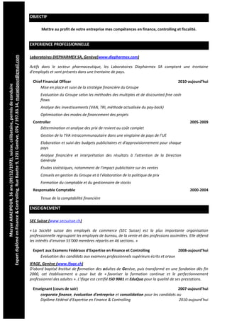  
                                                                                                            OBJECTIF 

                                                                                                                     Mettre au profit de votre entreprise mes compétences en finance, controlling et fiscalité. 


                                                                                                            EXPERIENCE PROFESSIONNELLE 
                              
Expert diplômé en Finance & Controlling, Rue Bautte 9, 1201 Genève, 076 / 397.83.14, maraeipour@gmail.com




                                                                                                            Laboratoires DIEPHARMEX SA, Genève(www.diepharmex.com) 

                                                                                                            Actifs  dans  le  secteur  pharmaceutique,  les  Laboratoires  Diepharmex  SA  comptent  une  trentaine 
                                                                                                            d’employés et sont présents dans une trentaine de pays. 

                                                                                                                Chief Financial Officer                                                                     2010‐aujourd’hui 
              Mazyar ARAEIPOUR, 36 ans (09/12/1972), suisse, célibataire, permis de conduire 




                                                                                                                    Mise en place et suivi de la stratégie financière du Groupe 
                                                                                                                    Evaluation du Groupe selon les méthodes des multiples et de discounted free cash 
                                                                                                                    flows 
                                                                                                                    Analyse des investissements (VAN, TRI, méthode actualisée du pay‐back) 
                                                                                                                    Optimisation des modes de financement des projets 
                                                                                                                Controller                                                                                        2005‐2009 
                                                                                                                    Détermination et analyse des prix de revient au coût complet 
                                                                                                                    Gestion de la TVA intracommunautaire dans une vingtaine de pays de l’UE 
                                                                                                                    Elaboration et suivi des budgets publicitaires et d’approvisionnement pour chaque 
                                                                                                                    pays 
                                                                                                                    Analyse  financière  et  interprétation  des  résultats  à  l’attention  de  la  Direction 
                                                                                                                    Générale 
                                                                                                                    Études statistiques, notamment de l’impact publicitaire sur les ventes 
                                                                                                                    Conseils en gestion du Groupe et à l’élaboration de la politique de prix 
                                                                                                                    Formation du comptable et du gestionnaire de stocks 
                                                                                                                Responsable Comptable                                                                             2000‐2004 
                                                                                                                    Tenue de la comptabilité financière 

                                                                                                            ENSEIGNEMENT 

                                                                                                            SEC Suisse (www.secsuisse.ch) 

                                                                                                            « La  Société  suisse  des  employés  de  commerce  (SEC  Suisse)  est  la  plus  importante  organisation 
                                                                                                            professionnelle regroupant les employés de bureau, de la vente et des professions assimilées. Elle défend 
                                                                                                            les intérêts d’environ 55'000 membres répartis en 46 sections. » 

                                                                                                                Expert aux Examens Fédéraux d’Expertise en Finance et Controlling                   2008‐aujourd’hui 
                                                                                                                    Evaluation des candidats aux examens professionnels supérieurs écrits et oraux 
                                                                                                            IFAGE, Genève (www.ifage.ch) 
                                                                                                            D’abord baptisé Institut de formation des adultes de Genève, puis transformé en une fondation dès fin 
                                                                                                            2000,  cet  établissement  a  pour  but  de  « favoriser  la  formation  continue  et  le  perfectionnement 
                                                                                                            professionnel des adultes ». L’Ifage est certifié ISO 9001 et EduQua pour la qualité de ses prestations. 

                                                                                                                Enseignant (cours de soir)                                                          2007‐aujourd’hui 
                                                                                                                    corporate finance, évaluation d’entreprise et consolidation pour les candidats au 
                                                                                                                    Diplôme Fédéral d’Expertise en Finance & Controlling                            2010‐aujourd’hui 
 