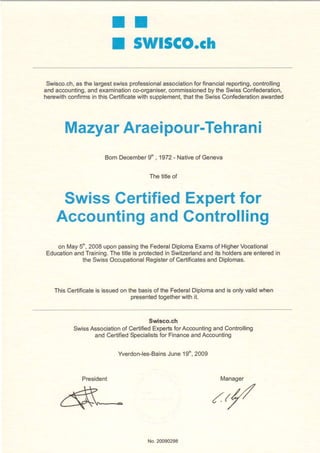I I
                       I SWlSCO.ch

 Swisco.ch, the largest
          as           swissprofessionalassociation financial
                                                  for       reporting,
                                                                     controlling
and accounting, examination
              and              co-organiser,
                                          commissioned the SwissConfederation,
                                                       by
herewithconfirms this Certificate supplement, the SwissConfederation
                in              with          that                     awarded




       Mazyar Araeipour-Tehrani
                    Bom December .1972 - Nativeof Geneva
                               9'

                                   The tiûeof


     SwissGertifiedExpertfor
    Accounting
             and Gontrolling
   on May5', 2008uponpassing Federal
                                the        DiplomaExamsof HigherVocational
Education Training.
        and        The title is protected Switzerland ib holders enteredin
                                        in           and         are
          the SwissOccupational   Register Certificates Diplomas.
                                          of          and



   This Certificate issuedon the basisof the Federal
                  is                                Diplomaand is onlyvalidwhen
                              lresentedtogether with it.


                                  Swisco.ch
         SwissAssociation Certified
                        of         Experbfor Accounting Controlling
                                                      and
               and CertifiedSpecialisb Finance Accounting
                                     for       and

                         Yverdon-les-Bains 19', 2009
                                       June


            President                                       Manager


                                                         /r/

                                   No.20090298
 