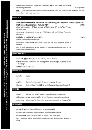  
                                                                                                                         International  Financial  Reporting  Standards  (IFRS)  and  Swiss  GAAP  RPC 
                                                                                                                         accounting standards                                                                         2007 ‐ present 
                                                                                                                         N.B. : I have personally developed all course materials (incl. the exercises and solutions) and can 
                                                                                                                         make them available on demand. 

                                                                                                                     EDUCATION 
                                
Swiss Certified Expert for Finance & Controlling, Rue Bautte 9, 1201 Geneva, 076 / 397.83.14, maraeipour@gmail.com




                                                                                                                         Swiss Certified Expertise for Finance and Controlling with Advanced Federal Diploma of 
                                                                                                                         Professional Education and Training (PET)                                         2008 
                                                                                                                         Honorable  mention  –  6th  best  average  of  Switzerland  (3rd  best  of  the  French‐
                                                                                                                         speaking part)  
                                                                                                                         Continuing  education  (3  years)  at  IFAGE  (Geneva)  and  Virigile  Formation 
                  Mazyar ARAEIPOUR, 36 years old (09/12/1972), Swiss citizen, single, driving licence 




                                                                                                                         (Lausanne) 
                                                                                                                         Bachelor in Applied Sciences, HES                                                                    2005 
                                                                                                                         Magna cum laude – valedictorian 
                                                                                                                         Continuing  education  (4  years  and  a  half)  at  the  High  Business  School  of 
                                                                                                                         Geneva 
                                                                                                                         End  of  study  dissertation:  « Cost  analysis  of  an  internationalizing  SME  by  the 
                                                                                                                         use of statistical methods » 

                                                                                                                     COMPUTER SKILLS 

                                                                                                                         Microsoft Office: Word, Excel, PowerPoint, Access, Outlook 
                                                                                                                         Crésus:  modules  « financial  and  management  accounting »,  « salaries »  and 
                                                                                                                         « invoicing » 
                                                                                                                         SPSS (statistical software) 

                                                                                                                     LANGUAGES 

                                                                                                                         French:         native 
                                                                                                                         Persian:        native 
                                                                                                                         English:        fluent / level C1 of the European Language Standard 
                                                                                                                         German:         intermediate / level B1‐B2 of the European Language Standard 

                                                                                                                     HOBBIES 

                                                                                                                         Chess:          17‐year self‐taught practice (slow, blitz and blind games) 
                                                                                                                         Full‐contact:  4‐year practice with a former European champion, Carl Emery 
                                                                                                                         Swimming:       silver medal at the Iranian junior championships at the age of 10 

                                                                                                                     REFERENCES 

                                                                                                                         Mr. Cyrille Moreau, General Manager of Diepharmex SA 
                                                                                                                         Mr. René Curti, Swiss Certified Expert for Finance and Controlling 
                                                                                                                         Mr. Alain Gex, Swiss Certified Expert for Finance and Controlling 
                                                                                                                         Mrs.  Stéphanie  Joerg,  Head  of  the  Commerce  and  Management  Section  at 
                                                                                                                         Ifage 
 
