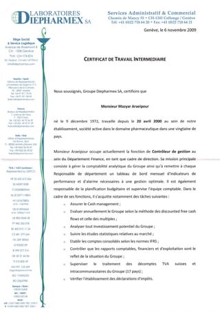 LABORATOIRES                    ServicesAdministratif & Commercial
                                                                     Chemin de Mancy 55 ' CH-1245Collonge / Genève
                                                                      '1él
                                                        SA                 +41 rc122 64 20 . Fax; +41 (0122
                                                                                    718                    71864 21,

                                                                                        Genève. 6 novembre
                                                                                              le         2009

      siègesociol
           Logistique
   & service
 Avenue d-o RosemontB
   Cl-l I208 Genève
     M:         Cà-174 4
                    87
RC |édéto :CN ô6414719962                               CTRnTIcnÏDETRAVAIL
                                                                         INTERMEDIAIRE
   lnf o@cliephormex.corl-]




         Eepono/ spoin
   Oic no cle Reprcre.iôciôn
  c/Coretero de auijorno n"3
   V lonueva de o Cônodo
        ES 28691Modrl.l
      T e :+ 3 - 4 1 8 l l 7 5 0 4
                 9
                                         Nous
                                            soussignés,
                                                     Groupe       SA,         que
                                                          Diepharmex certifions
      F o x : + 39 18 l l 8 4 4 5
                  4
    bercoao-'dlephomexcom


                                                                 Monsieur    Araeipour
                                                                        Mazyar
   Bureou{le Reprèsenlolion
      /, ovenle dc Vczy
           F.75017 ûs    P
    T e : + 3 3( 0 l l 4 5 7 2 3 é 3 9
    Fox:+33 {0ll 45 72 41 09
                                         né le 9 décembre!972, travailledepuis le 20 avril 2000 au sein de notre
   rronceEd ephormer.com
                                         établissement,
                                                    société
                                                          active            pharmaceutique unevingtaine
                                                               dansle domaine           dans          de
          llolio / ltoly
     icio di Roppres-..ia.zo
   Ulf
                                         pays.
        Vio Romô,56/A
 I 2m30 tenloie tseveso lM )
     Tel:+39 036256 95 43
    For:+39 036256 /8 02
   ItoloOd ephormex.com
                                         Monsieur
                                                Araeipour
                                                        occupeactuellement fonctionde Contrôleur gestionau
                                                                         la                    de
                                                         Finance, tant que cadrede direction. mission
                                         seindu Département    en                           Sa      principale

    TVA / VAT numbers :
                                         consiste gérerla comptabilité
                                                à                    analytique Groupe
                                                                              du      ainsiqu'à remettre chaque
                                                                                                        à
                                         Responsable départementun tableau de bord mensueld'indicateurs
                                                   de                                                 de
      F R3 3 4 3 3 4 t 3 5 6 4
                                         performance d'alarmenécessaires une gestionoptimale.ll est également
                                                   et                  à
         E SN 0 3 9 t 2 0 8 F

        tï 03340800964                   responsable la planification
                                                  de                budgétaire supervise
                                                                             et        l'équipe         Dansle
                                                                                               comptable.
      NL8t247t t8B0i
             I
                                         cadre ses
                                              de  fonctions, s'acquitte
                                                           il         notamment tâches
                                                                              des    suivantes
                                                                                             :
         ATU57673805
         sl Nr: 154/0365                     o   Assurer Cash
                                                       le   management;
         DE8r399é065
       s i N r : 0 t 4 0 6 / ll 5 / 6            Evaluer
                                                       annuellement Groupe
                                                                 le      selonla méthode discounted cash
                                                                                       des        free
                                             "
             054s
         uK805  s8                               flowset celledesmultiples;
        PT 335078
          980
                                                        tout          potentiel Groupe;
                                                 Analyser investissement      du
       sK402015II 2.4                        "
        c7 é4127966ê                         o   Suivre études
                                                      les    statistiques
                                                                        relatives marché;
                                                                                au
         HU26958563
                                             o         les
                                                 Etablir comptes        selon normes
                                                               consolidés    les   IFRS;
           s 90550t29
          E9990773N                          o           que
                                                 Contrôler les rapports        financiers d'exploitation le
                                                                      comptables,       et             sont
        DK303t 4484                              refletde la situation Groupe;
                                                                     du
          fl 21484249
                                             o   Superviser le    traitement des    décomptes ryA       suisses et
      NO99t r33429
     or9ônisosiô.s.ummer
                                                                 du Groupe pays)
                                                 intracommunautaires     (17   ;
        BG 175496255
         RO23657981
                                             o          l'établissement déclarations
                                                 Vérifier            des          d'imoôts.
         Bonque Bonk:
                  /
          CREDITSUSSE
           8tc / swtFl:
          cRESCHZZT28

chf:CHs0483 082 821 lm 0
          7 5      7 Z
 € : CH930!83 5082782122cil l
 