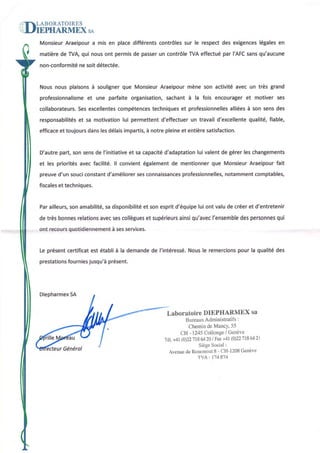 ABORATOIRES


MonsieurAraeipoura mis en place différents contrôlessur le respectdes exigences
                                                                              légalesen
matièrede TVA qui nousont permisde passerun contrôleTVAeffectuépar I'AFCsansqu'aucune
non-conformité soit détectée.
             ne


                          que Monsieur
Nousnous plâisons souligner
                à                            mène son activitéavec un très grand
                                     Araeipour
professionnalisme une parfaite orgânisetion,sachant à la fois encourageret motiver ses
                et
collaborateurs. excellentes
             Ses                    techniques professionnelles
                          compétences        et              alliées son sensdes
                                                                   à
responsabilités sa motivation permettent
             et              lui                 un                  qualité,fiable,
                                       d'effectuer travaild'excellente
efficece toujoursdanslesdélaisimpartis, notre pleineet entièresatisfaction.
        et                            à


O'autre            de                      d'adaptation valentde gérerleschangements
       part,sonsens l'initiative sa capacité
                               et                     lui
                                                de         que Monsieur
et les prioritésavecfacilité.ll convientégalement mentionner          Araeipour
                                                                              fait
preuved'un souci                             professionnelles,
                      d'améliorer connaissances
               constant         ses                        notamment
                                                                   comptebles,
fiscales techniques.
       et


Parailleurs, amabilité, disponibilité sonespritd'équipe ont valude créeret d'entretenir
           son        sa            et                lui
             relations
de très bonnes                      et        ainsi    l'ensemble personnes
                     avecsescollègues supérieurs qu'avec        des       qui
          quotidiennement services.
ont recours            à ses


Le présent
         certificat établià la demande l'intéressé.
                  est                de                          pour la qualitédes
                                                 Nousle remercions
prestations      jusqu'à
          fournies      présent.




Diepharmex
        5A


                                               Laboratoire DIEPHARMEX sa
                                                     Bureaux               :
                                                              Administratifs
                                                      Chemin MancY,
                                                               de       55
                                                   CH - t245CollongeGenève
                                                                      /
                                              Té1. (0)22 6420| Fzx
                                                +41     718          +41(0221t8@21
                                                           Siège      :
                                                                 Social
        Général                                Avenue Rosemonl - CH-1208
                                                     de           S          Genèvc
                                                          'lvA | 114&14
 