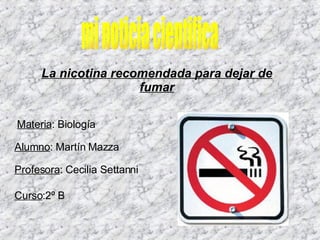 mi noticia cientifica Materia : Biología  Alumno : Martín Mazza Profesora : Cecilia Settanni  La nicotina recomendada para dejar de fumar Curso :2º B 