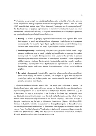 8
IV is becoming an increasingly important discipline because the availability of powerful representations may facilitate the way we present and understand large complex dataset. Larkin and Simon
(1987) argued in their seminal paper “Why a diagram is (sometimes) worth ten thousand words”
that the effectiveness of graphical representations is due to their spatial clarity. Larkin and Simon
compared the computational efﬁciency of diagrams and sentences in solving Physics problems,
and concluded that diagrams helped in three basic ways:
1. Locality - is enabled by grouping together information that is used together. This avoids
large amounts of search and allows different information closely located to be processed
simultaneously. For example, Figure 4 puts together information about the history of two
different stock market indexes and allows to process their evolution immediately.
2. Minimising labelling - is enabled by using location to group information about a single
element, avoiding the need to match symbolic labels and leading to reducing the working
memory load. For example, driving directions from Lugano to Pisa provided in graphical
format in Figure 1 use visual entities such as lines depicted in red with a yellow stripe in the
middle to denote a highway. Turning points (such as in Parma in the example) are clearly
indicated by a crossing of the roads. Symbolic textual representations used in the textual
format of the map are unnecessary because the connections are explicitly represented in the
graphics.
3. Perceptual enhancement - is enabled by supporting a large number of perceptual inferences which are easy for humans to perform. For example, in Figure 3 the link between
deaths from cholera and the location of a water pump responsible for the spread of cholera
could be recognised immediately.
IV deﬁnitions introduce the term “abstract data”, for which some clariﬁcation is needed. The
data itself can have a wide variety of forms, but one can distinguish between data that have a
physical correspondence and is closely related to mathematical structures and models (e.g. the
airﬂow around the wing of an aeroplane, or the density of the Ozone layer surrounding earth)
and data that is more abstract in nature (e.g. the stock market ﬂuctuations, or the effects of temperature on the Napoleon’s army movements in the Russian campaign). The former is known as
Scientiﬁc Visualisation, and the latter as Information Visualisation. (Spence, 2001; Uther, 2001;
Hermann et al., 2000). Scientiﬁc Visualisation was developed in response to the needs of scientists and engineers to view experimental or phenomenal data in graphical formats (examples are
given in Figure 5), while Information Visualisation is dealing with unstructured data sets as a distinct ﬂavour (Hermann et al., 2000). This thesis deals with Information Visualisation, and hence
Scientiﬁc Visualisation is beyond the scope of this review.

 