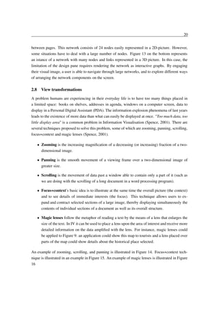 20
between pages. This network consists of 24 nodes easily represented in a 2D-picture. However,
some situations have to deal with a large number of nodes. Figure 13 on the bottom represents
an istance of a network with many nodes and links represented in a 3D picture. In this case, the
limitation of the design pane requires rendering the network as interactive graphs. By engaging
their visual image, a user is able to navigate through large networks, and to explore different ways
of arranging the network components on the screen.

2.8 View transformations
A problem humans are experiencing in their everyday life is to have too many things placed in
a limited space: books on shelves, addresses in agenda, windows on a computer screen, data to
display in a Personal Digital Assistant (PDA). The information explosion phenomena of last years
leads to the existence of more data than what can easily be displayed at once. "Too much data, too
little display area" is a common problem in Information Visualisation (Spence, 2001). There are
several techniques proposed to solve this problem, some of which are zooming, panning, scrolling,
focus+context and magic lenses (Spence, 2001).
Zooming is the increasing magniﬁcation of a decreasing (or increasing) fraction of a twodimensional image.
¡

Panning is the smooth movement of a viewing frame over a two-dimensional image of
greater size.
¡

Scrolling is the movement of data past a window able to contain only a part of it (such as
we are doing with the scrolling of a long document in a word processing program).
¡

Focus+context’s basic idea is to illustrate at the same time the overall picture (the context)
and to see details of immediate interests (the focus). This technique allows users to expand and contract selected sections of a large image, thereby displaying simultaneously the
contents of individual sections of a document as well as its overall structure.
Magic lenses follow the metaphor of reading a text by the means of a lens that enlarges the
size of the text. In IV it can be used to place a lens upon the area of interest and receive more
detailed information on the data ampliﬁed with the lens. For instance, magic lenses could
be applied to Figure 9: an application could show this map to tourists and a lens placed over
parts of the map could show details about the historical place selected.

¡
¡

An example of zooming, scrolling, and panning is illustrated in Figure 14. Focus+context technique is illustrated in an example in Figure 15. An example of magic lenses is illustrated in Figure
16

 