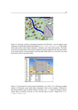 22

Figure 14: Zooming, scrolling, and panning operations from Descartes: a tool to support visual
exploration of spatial data produced by Dialogis (http://www.dialogis.com). The middle
of the right section of the window illustrates a schematic view of the entire territory. The frame
shows the size and position of the territory fragment currently displayed in the map area relative
to the whole territory. Using the buttons at the top right (north,south, east, west) users can scroll
the territory shown in the map window.

Figure 15: The perspective wall invented by Mackinlay et al. (1991). It is a 2D layout wrapped
around a 3D structure, upon which label corresponds to ﬁles on the computer. Different labels denote different type of entities (folders, text ﬁles, wav, ...), located according to precise
criteria (date of creation of the ﬁle in x-axis and ﬁle type on y-axis). Image from http:
//www.inxight.com.

 