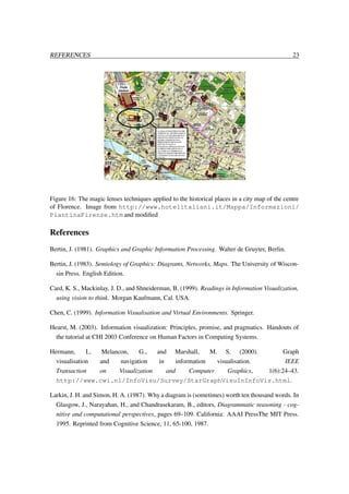 REFERENCES

23

Figure 16: The magic lenses techniques applied to the historical places in a city map of the centre
of Florence. Image from http://www.hotelitaliani.it/Mappa/Informazioni/
PiantinaFirenze.htm and modiﬁed

References
Bertin, J. (1981). Graphics and Graphic Information Processing. Walter de Gruyter, Berlin.
Bertin, J. (1983). Semiology of Graphics: Diagrams, Networks, Maps. The University of Wisconsin Press. English Edition.
Card, K. S., Mackinlay, J. D., and Shneiderman, B. (1999). Readings in Information Visualization,
using vision to think. Morgan Kaufmann, Cal. USA.
Chen, C. (1999). Information Visualisation and Virtual Environments. Springer.
Hearst, M. (2003). Information visualization: Principles, promise, and pragmatics. Handouts of
the tutorial at CHI 2003 Conference on Human Factors in Computing Systems.
Hermann,
I.,
Melancon,
G.,
and Marshall,
M. S. (2000).
Graph
visualisation
and
navigation
in
information
visualisation.
IEEE
Transaction
on
Visualization
and
Computer
Graphics,
1(6):24–43.
http://www.cwi.nl/InfoVisu/Survey/StarGraphVisuInInfoVis.html.
Larkin, J. H. and Simon, H. A. (1987). Why a diagram is (sometimes) worth ten thousand words. In
Glasgow, J., Narayahan, H., and Chandrasekaram, B., editors, Diagrammatic reasoning - cognitive and computational perspectives, pages 69–109. California: AAAI PressThe MIT Press.
1995. Reprinted from Cognitive Science, 11, 65-100, 1987.

 