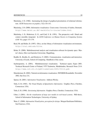 REFERENCES

24

Mackinlay, J. D. (1986). Automating the design of graphical presentations of relational information. ACM Transaction on graphics, 5(2):110–141.
Mackinlay, J. D. (2000). Information visualisation. Course notes. University of Aarhus, Denmark.
http://www.daimi.au.dk/~mackinla/iv-course/index.html.
Mackinlay, J. D., Robertson, G. G., and Card, S. K. (1991). The perspective wall: Detail and
context smoothly integrated. In ACM Conference on Human Factors in Computing Systems
(CHI ’91), pages 173–179.
Reed, M. and Heller, D. (1997). Olive, on-line library of information visualization environments.
http://otal.umd.edu/Olive.
Rober, N. (2000). Multidimensional analysis and visualization software for dynamic spect. Master’s thesis, Otto-von-Guericke-Universitat, Magdeburg.
Ruddle, R., Brodlie, K., and Dimitrova, V. (2002). Communication, visualisation and interaction.
University of Leeds, School of Computing. Handbook of the course.
Sachinopoulou, A. (2001). Multidimensional visualization. Technical report, Espoo 2001.
Technical Research Centre of Finland, VTT Tiedotteita, Meddelanden, Research Notes 2114.
http://www.inf.vtt.fi/pdf/tiedotteet/2001/T2114.pdf.
Shneiderman, B. (2002). Tutorial on information visualization. INFORMS Roundtable. November
2002, San Jose, CA.
Spence, R. (2001). Information Visualisation. Addison-Wesley.
Tufte, E. R. (1983). The Visual Display of Quantitative Information. Graphics Press, Cheshire,
Connecticut, USA.
Tufte, E. R. (1990). Envisioning Information. Graphics Press, Cheshire, Connecticut, USA.
Uther, J. (2001). On the visualisation of large user models in web based systems. PhD thesis,
School of Information Technologies, University of Sydney.
Ware, C. (2000). Information Visualization, perception for design. Morgan Kaufmann Publishers,
San Francisco, USA.

 