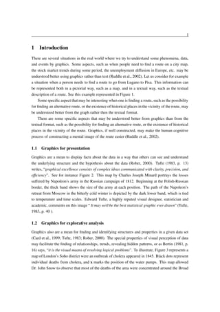 1

1 Introduction
There are several situations in the real world where we try to understand some phenomena, data,
and events by graphics. Some aspects, such as when people need to ﬁnd a route on a city map,
the stock market trends during some period, the unemployment diffusion in Europe, etc. may be
understood better using graphics rather than text (Ruddle et al., 2002). Let us consider for example
a situation when a person needs to ﬁnd a route to go from Lugano to Pisa. This information can
be represented both in a pictorial way, such as a map, and in a textual way, such as the textual
description of a route. See this example represented in Figure 1.
Some speciﬁc aspect that may be interesting when one is ﬁnding a route, such as the possibility
for ﬁnding an alternative route, or the existence of historical places in the vicinity of the route, may
be understood better from the graph rather then the textual format.
There are some speciﬁc aspects that may be understood better from graphics than from the
textual format, such as the possibility for ﬁnding an alternative route, or the existence of historical
places in the vicinity of the route. Graphics, if well constructed, may make the human cognitive
process of constructing a mental image of the route easier (Ruddle et al., 2002).

1.1 Graphics for presentation
Graphics are a mean to display facts about the data in a way that others can see and understand
the underlying structure and the hypothesis about the data (Rober, 2000). Tufte (1983, p. 13)
writes, “graphical excellence consists of complex ideas communicated with clarity, precision, and
efﬁciency”. See for instance Figure 2. This map by Charles Joseph Minard portrays the losses
suffered by Napoleon’s army in the Russian campaign of 1812. Beginning at the Polish-Russian
border, the thick band shows the size of the army at each position. The path of the Napoleon’s
retreat from Moscow in the bitterly cold winter is depicted by the dark lower band, which is tied
to temperature and time scales. Edward Tufte, a highly reputed visual designer, statistician and
academic, comments on this image “ It may well be the best statistical graphic ever drawn” (Tufte,
1983, p. 40 ).

1.2 Graphics for explorative analysis
Graphics also are a mean for ﬁnding and identifying structures and properties in a given data set
(Card et al., 1999; Tufte, 1983; Rober, 2000). The special properties of visual perception of data
may facilitate the ﬁnding of relationships, trends, revealing hidden patterns, or as Bertin (1981, p.
16) says, “it is the visual means of resolving logical problems”. To illustrate, Figure 3 represents a
map of London’s Soho district were an outbreak of cholera appeared in 1845. Black dots represent
individual deaths from cholera, and x marks the position of the water pumps. This map allowed
Dr. John Snow to observe that most of the deaths of the area were concentrated around the Broad

 
