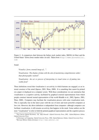 5

Figure 4: A comparison chart between the Italian stock market index, MibTel (in blue) and the
United States’ Down Jones market index (in red). Taken from http://www.borsanalisi.
com
found:
Visualize: form a mental image of .. 1 .
Visualization: The display of data with the aim of maximizing comprehension rather
than photographic realism2 .
Visualization: the act or process of interpreting in visual terms or of putting into
visible form3
These deﬁnitions reveal that visualisation is an activity in which humans are engaged, as an internal construct of the mind (Spence, 2001; Ware, 2000). It is something that cannot be printed
on a paper or displayed on a computer screen. With these considerations we can summarise that
visualisation is a cognitive activity, facilitated by graphical external representations from which
people construct internal mental representation of the world (Ruddle et al., 2002; Spence, 2001;
Ware, 2000). Computers may facilitate the visualisation process with some visualisation tools.
This is especially true in the latest years with the use of more and more powerful computers at
low cost. However, the above deﬁnition is independent from computers: although computers can
facilitate visualisation, it still remains an activity that happens in the mind. Some authors use the
term “visualisation” to refer to both the printed graphical representation and the cognitive process
1 The

Concise Oxford Dictionary. Ed. Judy Pearsall. Oxford University Press, 2001. Oxford Reference Online.
Oxford University Press.
2 A Dictionary of Computing. Oxford University Press, 1996. Oxford Reference Online. Oxford University Press.
3 Merriam-Webster Online dictionary http://www.webster.com

 