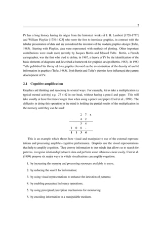 7
IV has a long history having its origin from the historical works of J. H. Lambert [1728-1777]
and William Playfair [1759-1823] who were the ﬁrst to introduce graphics, in contrast with the
tabular presentation of data and are considered the inventors of the modern graphics design (Tufte,
1983). Starting with Playfair, data were represented with methods of plotting. Other important
contributions were made more recently by Jacques Bertin and Edward Tufte. Bertin, a French
cartographer, was the ﬁrst who tried to deﬁne, in 1967, a theory of IV by the identiﬁcation of the
basic elements of diagrams and described a framework for graphics design (Bertin, 1983). In 1983
Tufte published his theory of data graphics focused on the maximisation of the density of useful
information in graphics (Tufte, 1983). Both Bertin and Tufte’s theories have inﬂuenced the current
development of IV.

2.1 Cognitive ampliﬁcation
Graphics aid thinking and reasoning in several ways. For example, let us take a multiplication (a
typical mental activity) e.g. 27 42 in our head, without having a pencil and paper. This will
take usually at least ﬁve times longer than when using a pencil and paper (Card et al., 1999). The
difﬁculty in doing this operation in the mind is holding the partial results of the multiplication in
the memory until they can be used:
 

2
4

7
2
4
4

1

0

5
8

1

1

3

x

This is an example which shows how visual and manipulative use of the external representations and processing ampliﬁes cognitive performance. Graphics use the visual representations
that help to amplify cognition. They convey information to our minds that allows us to search for
patterns, recognise relationship between data and perform some inferences more easily. Card et al.
(1999) propose six major ways in which visualisations can amplify cognition:
1. by increasing the memory and processing resources available to users;
2. by reducing the search for information;
3. by using visual representations to enhance the detection of patterns;
4. by enabling perceptual inference operations;
5. by using perceptual perception mechanisms for monitoring;
6. by encoding information in a manipulable medium.

 