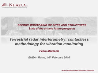 …when problems need advanced solutions! Paolo Mazzanti
When problems need advanced solutions!
Terrestrial radar interferometry: contactless
methodology for vibration monitoring
Paolo Mazzanti
ENEA - Rome, 16th February 2016
SEISMIC MONITORING OF SITES AND STRUCTURES
State of the art and future prospects
 