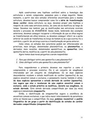 Mazzarolo, L. A., 2005
Após construirmos uma hipótese confiável sobre a homologia das
estruturas a serem comparadas, passamos para a etapa seguinte. Nesse
momento, a partir dos dois estados diferentes encontrados para a mesma
estrutura, devemos buscar compreender como foi a série de transformação
desse caráter, dessa estrutura, ou seja, devemos propor uma hipótese a
respeito de como essa estrutura evoluiu, de como ela se modificou ao longo do
tempo. Devemos nos lembrar que as modificações nas estruturas ocorrem
durante o processo de ANAGÊNESE. Desse modo, lembrando dos exemplos
anteriores, devemos conseguir recuperar a informação de que os olhos negros
se transformaram em olhos brancos, ou devemos conseguir inferir se a perna
anterior do cavalo se transformou no braço do homem ou se o que ocorreu foi o
contrário, a partir de um braço ocorreu a transformação em perna anterior.
Como vimos, os estados dos caracteres podem ser diferenciados em
primitivos, mais antigos, denominados plesiomórficos, ou plesiomorfias, e
derivados, mais recentes, denominados apomórficos, ou apomorfias. Uma
apomorfia deriva, modifica-se, a partir de uma plesiomorfia.
Agora temos duas novas perguntas a serem respondidas:
1. Para que distinguir entre uma apomorfia e uma plesiomorfia?
2. Como distinguir entre uma apomorfia e uma plesiomorfia?
Para respondermos a primeira devemos nos reportar a como é
compreendido o processo evolutivo. Ele é um conjunto de anagêneses
intercaladas por um conjunto de cladogêneses. Se as duas espécies
descendentes recebem o estado modificado do caráter (apomorfia) de sua
espécie ancestral comum e exclusiva, o pensamento inverso também é válido.
Se duas espécies apresentam o estado derivado do caráter (apomorfia),
isso sugere que elas o receberam de uma espécie ancestral comum e
exclusiva, onde o estado primitivo se modificou, durante sua anagênese, no
estado derivado. Este estado derivado compartilhado por duas (ou mais)
espécies é denominado sinapomorfia.
Então, a identificação de sinapomorfias sugere a existência de
ancestrais comuns exclusivos, o que indica maior relacionamento de parentesco
entre os táxons que a compartilham. Ou seja, podemos reconstruir o padrão
filogenético de um grupo a partir da identificação de estados de caráter
derivados compartilhados (sinapomorfias).
11
 