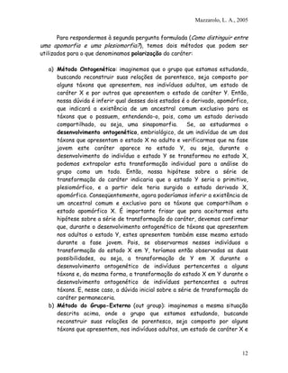 Mazzarolo, L. A., 2005
Para respondermos à segunda pergunta formulada (Como distinguir entre
uma apomorfia e uma plesiomorfia?), temos dois métodos que podem ser
utilizados para o que denominamos polarização do caráter:
a) Método Ontogenético: imaginemos que o grupo que estamos estudando,
buscando reconstruir suas relações de parentesco, seja composto por
alguns táxons que apresentem, nos indivíduos adultos, um estado de
caráter X e por outros que apresentem o estado de caráter Y. Então,
nossa dúvida é inferir qual desses dois estados é o derivado, apomórfico,
que indicará a existência de um ancestral comum exclusivo para os
táxons que o possuem, entendendo-o, pois, como um estado derivado
compartilhado, ou seja, uma sinapomorfia. Se, ao estudarmos o
desenvolvimento ontogenético, embriológico, de um indivíduo de um dos
táxons que apresentam o estado X no adulto e verificarmos que na fase
jovem este caráter aparece no estado Y, ou seja, durante o
desenvolvimento do indivíduo o estado Y se transformou no estado X,
podemos extrapolar esta transformação individual para a análise do
grupo como um todo. Então, nossa hipótese sobre a série de
transformação do caráter indicaria que o estado Y seria o primitivo,
plesiomórfico, e a partir dele teria surgido o estado derivado X,
apomórfico. Conseqüentemente, agora poderíamos inferir a existência de
um ancestral comum e exclusivo para os táxons que compartilham o
estado apomórfico X. É importante frisar que para aceitarmos esta
hipótese sobre a série de transformação do caráter, devemos confirmar
que, durante o desenvolvimento ontogenético de táxons que apresentem
nos adultos o estado Y, estes apresentem também esse mesmo estado
durante a fase jovem. Pois, se observarmos nesses indivíduos a
transformação do estado X em Y, teríamos então observadas as duas
possibilidades, ou seja, a transformação de Y em X durante o
desenvolvimento ontogenético de indivíduos pertencentes a alguns
táxons e, da mesma forma, a transformação do estado X em Y durante o
desenvolvimento ontogenético de indivíduos pertencentes a outros
táxons. E, nesse caso, a dúvida inicial sobre a série de transformação do
caráter permaneceria.
b) Método do Grupo-Externo (out group): imaginemos a mesma situação
descrita acima, onde o grupo que estamos estudando, buscando
reconstruir suas relações de parentesco, seja composto por alguns
táxons que apresentem, nos indivíduos adultos, um estado de caráter X e
12
 