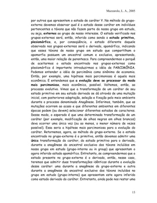 Mazzarolo, L. A., 2005
por outros que apresentem o estado de caráter Y. No método do grupo-
externo devemos observar qual é o estado desse caráter em indivíduos
pertencentes a táxons que não fazem parte do nosso grupo em estudo,
ou seja, externos ao grupo de nosso interesse. O estado verificado nos
grupos-externos será, então, inferido como sendo o estado primitivo,
plesiomórfico, e, por conseqüência, o estado diferente daquele
observado nos grupos-externos será o derivado, apomórfico, indicando
que esses táxons de nosso grupo em estudo que compartilham o
apomorfia possuem um ancestral comum e exclusivo, apresentando,
então, uma maior relação de parentesco. Para compreendermos o porquê
de aceitarmos o estado encontrado nos grupos-externos como
plesiomórfico é importante introduzirmos a idéia de PARCIMÔNIA.
Podemos entender a idéia de parcimônia como sinônimo de economia.
Então, por exemplo, uma hipótese mais parcimoniosa é aquela mais
econômica. E entendemos que a evolução deve se processar do modo
mais parcimonioso, mais econômico, possível. Voltemos, então, ao
processo evolutivo. Vimos que a transformação de um caráter de seu
estado primitivo em seu estado derivado se dá através de uma mutação
inicial, com posteriores adaptação, seleção e fixação pelo meio ambiente
durante o processo denominado Anagênese. Inferimos, também, que as
mutações ocorrem ao acaso e que diferentes ambientes em diferentes
épocas podem (ou devem) selecionar diferentes estados de caracteres.
Desse modo, o esperado é que uma determinada transformação de um
caráter (por exemplo, modificação de olhos negros em olhos brancos)
deva ocorrer uma única vez (ou ao menos, o menor número de vezes
possível). Essa seria a hipótese mais parcimoniosa para a evolução do
caráter. Retornemos, agora, ao método do grupo-externo. Se o estado
encontrado no grupo-externo é o primitivo, então devemos admitir uma
única transformação do caráter, do estado primitivo para o derivado,
durante a anagênese do ancestral exclusivo dos táxons incluídos em
nosso grupo em estudo (grupo-interno ou in group) que apresentam o
agora inferido estado apomórfico. Entretanto, se compreendermos que o
estado presente no grupo-externo é o derivado, então, nesse caso,
teremos que admitir duas transformações idênticas durante a evolução
desse caráter: uma durante a anagênese do grupo-externo e outra
durante a anagênese do ancestral exclusivo dos táxons incluídos no
grupo em estudo (grupo-interno) que apresentam este agora inferido
como estado derivado do caráter. Entretanto, ainda pode nos restar uma
13
 