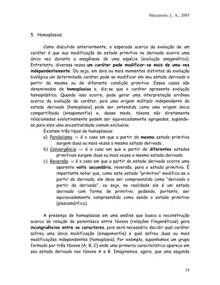 Mazzarolo, L. A., 2005
5. Homoplasias
Como discutido anteriormente, o esperado acerca da evolução de um
caráter é que sua modificação do estado primitivo no derivado ocorra uma
única vez durante a anagênese de uma espécie (evolução anagenética).
Entretanto, diversas vezes um caráter pode modificar-se mais de uma vez
independentemente. Ou seja, em dois ou mais momentos distintos da evolução
biológica um determinado caráter pode se modificar em seu estado derivado a
partir da mesma ou de diferente condição primitiva. Esses casos são
denominados de homoplasias e, diz-se que o caráter apresenta evolução
homoplástica. Quando isso ocorre, pode gerar uma interpretação errônea
acerca da evolução do caráter, pois uma origem múltipla independente do
estado derivado (homoplasia) pode ser entendida como uma origem única
compartilhada (sinapomorfia) e, desse modo, táxons não diretamente
relacionados evolutivamente podem ser equivocadamente agrupados, supondo-
se para eles uma ancestralidade comum exclusiva.
Existem três tipos de homoplasias:
a) Paralelismo é o caso em que a partir do mesmo estado primitivo
surgem duas ou mais vezes o mesmo estado derivado.
b) Convergência é o caso em que a partir de diferentes estados
primitivos surgem duas ou mais vezes o mesmo estado derivado.
c) Reversão é o caso em que a partir do estado derivado ocorre uma
aparente volta secundária, reversão, para o estado primitivo. É
importante notar que, como este estado “primitivo” modifica-se a
partir do derivado, ele deve ser compreendido como “derivado a
partir do derivado”, ou seja, na realidade ele é um estado
derivado com forma de primitivo, podendo, portanto, ser
equivocadamente compreendido como sendo o estado primitivo
(plesiomórfico).
A presença de homoplasias em uma análise que busca a reconstrução
acerca da relação de parentesco entre táxons (relações filogenéticas) gera
incongruências entre os caracteres, pois será necessário decidir qual caráter
sofreu uma única modificação (sinapomorfia) e qual sofreu duas ou mais
modificações independentes (homoplasia). Por exemplo, suponhamos um grupo
formado por três táxons (A, B, C) onde uma primeira característica aparece em
seu estado derivado nos táxons A e B. Imaginemos, agora, que uma segunda
18
 
