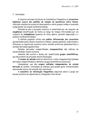 Mazzarolo, L. A., 2005
7. Conclusões
O objetivo principal da Escola da Sistemática Filogenética é reconstruir
hipóteses acerca dos padrões de relação de parentesco entre táxons,
inferindo relações de ancestral-descendente e entre grupos-irmãos e buscando
compreender as origens da Biodiversidade.
Entende-se que o processo evolutivo é constituído por um conjunto de
anagêneses (modificação da forma ao longo do tempo) intercaladas por um
conjunto de cladogêneses (quebras do fluxo gênico, gerando especiação e o
aumento da Biodiversidade).
O método proposto utiliza uma análise diferenciada dos caracteres
apresentados pelos táxons recentes (e fósseis, quando possível), explicitando a
diferença no significado evolutivo entre estados primitivos (plesiomorfias) e
estados derivados (apomorfias).
Estados derivados compartilhados (sinapomorfias) são indícios de
ancestralidade comum exclusiva.
Somente são aceitos e devem ser classificados grupos monofiléticos,
que são produto do processo natural (Evolução).
O resumo do método está em identificar e listar sinapomorfias (estados
derivados compartilhados) e delimitar grupos monofiléticos (naturais).
Homoplasias, que são origens múltiplas independentes do estado
derivado do caráter, confundem as análises, pois podem gerar interpretações
equivocadas acerca da evolução dos caracteres.
A somatória da informação filogenética adquirida sobre o grupo em
estudo encontra-se depositada no cladograma final obtido.
23
 
