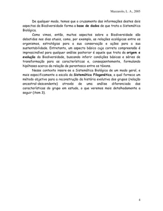 Mazzarolo, L. A., 2005
De qualquer modo, temos que o cruzamento das informações destes dois
aspectos da Biodiversidade forma a base de dados de que trata a Sistemática
Biológica.
Como vimos, então, muitos aspectos sobre a Biodiversidade são
debatidos nos dias atuais, como, por exemplo, as relações ecológicas entre os
organismos, estratégias para a sua conservação e ações para a sua
sustentabilidade. Entretanto, um aspecto básico cuja correta compreensão é
imprescindível para qualquer análise posterior é aquele que trata da origem e
evolução da Biodiversidade, buscando inferir condições básicas e séries de
transformação para as características e, conseqüentemente, formulando
hipóteses acerca da relação de parentesco entre os táxons.
Nesse contexto insere-se a Sistemática Biológica de um modo geral, e
mais especificamente a escola da Sistemática Filogenética, a qual fornece um
método objetivo para a reconstrução da história evolutiva dos grupos (relação
ancestral-descendente) através de uma análise diferenciada das
características do grupo em estudo, o que veremos mais detalhadamente a
seguir (item 3).
4
 