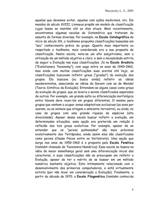 Mazzarolo, L. A., 2005
aquelas que devemos evitar, aquelas com ações medicinais, etc. Em
meados do século XVIII, Linnaeus propõe um modelo de classificação
cujas bases se mantém até os dias atuais. Mais recentemente,
encontramos algumas escolas de Sistemática que trataram do
assunto de formas diversas. Por exemplo, na Escola Catalográfica do
início do século XX, o taxônomo propunha classificações baseadas em
“seu” conhecimento prévio do grupo. Quanto mais importante ou
respeitado o taxônomo, mais considerada era a sua proposta de
classificação. Nesta escola, nota-se um alto subjetivismo, sem a
utilização de um método objetivo e claro, e sem a necessidade estrita
de seguir a Evolução nas suas classificações. Já na Escola Gradista
(“Evolutionary Taxonomy”), com auge entre os anos de 1940–1960,
mas ainda com muitas classificações suas aceitas até hoje, as
classificações buscavam refletir graus (“grades”) da evolução dos
grupos. Ela buscava (ou busca ainda) refletir as idéias
neodarwinistas, associando as idéias de Darwin com as de Mendel
(Teoria Sintética da Evolução). Entendem-se alguns casos como graus
da evolução de grupos, que os levaria a serem classificados separados
de outros. Por exemplo, um grande salto ou diferenciação morfológica
entre táxons deve reuni-los em grupos diferentes. O mesmo para
grupos que venham a ocupar zonas adaptativas exclusivas (as aves por
voarem, ou os animais que atingem o ambiente terrestre), ou ainda, no
caso de grupos com uma grande riqueza de espécies (alta
diversidade). Apesar dessa escola buscar refletir a evolução, em
determinadas situações, essa opção era preterida em relação à
reflexão dos tais graus evolutivos. Por exemplo, apesar de se
entender que os “peixes pulmonados” são mais próximos
evolutivamente dos Tetrápodos, ainda assim eles são classificados
como peixes (Classe Pisces entre os Vertebrata). Uma opção que
surge nos anos de 1950-1960 é a proposta pela Escola Fenética
(também chamada de Taxonomia Numérica). Essa escola se baseia na
idéia de maior semelhança geral sem uma diferenciação inicial dos
caracteres, e suas classificações não se preocupam em refletir a
Evolução, apesar de ter o mérito de se basear em um método
numérico bastante objetivo. Esta intimamente relacionada com o
desenvolvimento dos primeiros computadores, e está virtualmente
extinta (por não levar em consideração a Evolução). Finalmente, a
partir da década de 1970, a Escola Filogenética (também conhecida
6
 