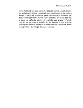 Mazzarolo, L. A., 2005
como Cladismo) tem seus conceitos básicos aceitos gradativamente
por virtualmente toda a comunidade que trabalha com a Sistemática
Biológica, sendo que atualmente quase a totalidade de trabalhos que
discutem relações entre táxons baseia-se nesses conceitos. São eles
a busca da reflexão estrita da evolução dos grupos, inferindo
relações de parentesco através de um método o mais objetivo
possível utilizando-se da análise diferenciada dos caracteres, tendo
como produto a delimitação de grupos naturais.
7
 