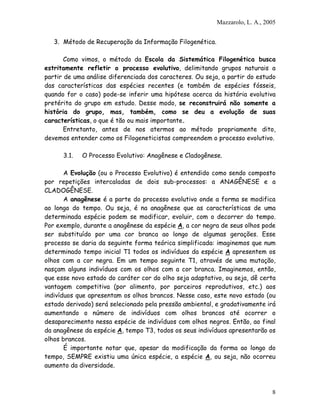 Mazzarolo, L. A., 2005
3. Método de Recuperação da Informação Filogenética.
Como vimos, o método da Escola da Sistemática Filogenética busca
estritamente refletir o processo evolutivo, delimitando grupos naturais a
partir de uma análise diferenciada dos caracteres. Ou seja, a partir do estudo
das características das espécies recentes (e também de espécies fósseis,
quando for o caso) pode-se inferir uma hipótese acerca da história evolutiva
pretérita do grupo em estudo. Desse modo, se reconstruirá não somente a
história do grupo, mas, também, como se deu a evolução de suas
características, o que é tão ou mais importante.
Entretanto, antes de nos atermos ao método propriamente dito,
devemos entender como os Filogeneticistas compreendem o processo evolutivo.
3.1. O Processo Evolutivo: Anagênese e Cladogênese.
A Evolução (ou o Processo Evolutivo) é entendido como sendo composto
por repetições intercaladas de dois sub-processos: a ANAGÊNESE e a
CLADOGÊNESE.
A anagênese é a parte do processo evolutivo onde a forma se modifica
ao longo do tempo. Ou seja, é na anagênese que as características de uma
determinada espécie podem se modificar, evoluir, com o decorrer do tempo.
Por exemplo, durante a anagênese da espécie A, a cor negra de seus olhos pode
ser substituído por uma cor branca ao longo de algumas gerações. Esse
processo se daria da seguinte forma teórica simplificada: imaginemos que num
determinado tempo inicial T1 todos os indivíduos da espécie A apresentem os
olhos com a cor negra. Em um tempo seguinte T1, através de uma mutação,
nasçam alguns indivíduos com os olhos com a cor branca. Imaginemos, então,
que esse novo estado do caráter cor do olho seja adaptativo, ou seja, dê certa
vantagem competitiva (por alimento, por parceiros reprodutivos, etc.) aos
indivíduos que apresentam os olhos brancos. Nesse caso, este novo estado (ou
estado derivado) será selecionado pela pressão ambiental, e gradativamente irá
aumentando o número de indivíduos com olhos brancos até ocorrer o
desaparecimento nessa espécie de indivíduos com olhos negros. Então, ao final
da anagênese da espécie A, tempo T3, todos os seus indivíduos apresentarão os
olhos brancos.
É importante notar que, apesar da modificação da forma ao longo do
tempo, SEMPRE existiu uma única espécie, a espécie A, ou seja, não ocorreu
aumento da diversidade.
8
 