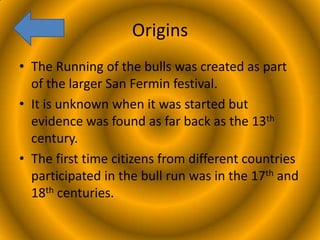 Origins
• The Running of the bulls was created as part
of the larger San Fermin festival.
• It is unknown when it was started but
evidence was found as far back as the 13th
century.
• The first time citizens from different countries
participated in the bull run was in the 17th and
18th centuries.

 