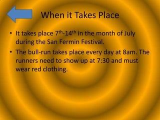 When it Takes Place
• It takes place 7th-14th in the month of July
during the San Fermin Festival.
• The bull-run takes place every day at 8am. The
runners need to show up at 7:30 and must
wear red clothing.

 