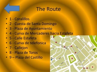 The Route
•
•
•
•
•
•
•
•
•

1 - Coralillos
2 - Cuesta de Santa Domingo
3 - Plaza de Ayuntamiento
4 - Curva de Mercaderes hacia Estafeta
5 - Calle Estafeta
6 - Curva de telefonica
7 - Callejon
8 - Plaza de Toros
9 – Plaza del Castillo

 