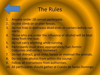 The Rules
1. Anyone under 18 cannot participate.
2. Do not climb on or over fences.
3. Do not hide in doorways dead-ends or corners before run
starts.
4. Those who are under the influence of alcohol will be kept
away from the race.
5. Do not carry anything while running.
6. Participants must dress appropriately.(San Fermin
Costumes and correct footwear)
7. Do not distract, grab onto, harass or mistreat the animals.
8. Do not take photos from within the course.
9. Follow all instructions from authorities.
10. All participants should gather at Cuesta de Santo Domingo

 