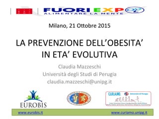 Milano,	
  21	
  O,obre	
  2015	
  
	
  
LA	
  PREVENZIONE	
  DELL’OBESITA’	
  
IN	
  ETA’	
  EVOLUTIVA	
  
Claudia	
  Mazzeschi	
  
Università	
  degli	
  Studi	
  di	
  Perugia	
  
claudia.mazzeschi@unipg.it	
  
!
	
  
www.eurobis.it	
  	
  	
  	
  	
  	
  	
  	
  	
  	
  	
  	
  	
  	
  	
  	
  	
  	
  	
  	
  	
  	
  	
  	
  	
  	
  	
  	
  	
  	
  	
  	
  	
  	
  	
  	
  	
  	
  	
  	
  	
  	
  	
  	
  	
  	
  	
  	
  	
  	
  	
  	
  	
  	
  	
  	
  	
  	
  	
  	
  	
  	
  	
  	
  	
  	
  	
  	
  	
  	
  	
  	
  	
  	
  	
  	
  www.curiamo.unipg.it	
  
	
  
 