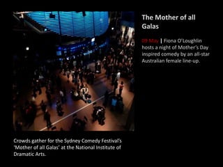 Crowds gather for the Sydney Comedy Festival’s
‘Mother of all Galas’ at the National Institute of
Dramatic Arts.
The Mother of all
Galas
09 May | Fiona O’Loughlin
hosts a night of Mother’s Day
inspired comedy by an all-star
Australian female line-up.
 