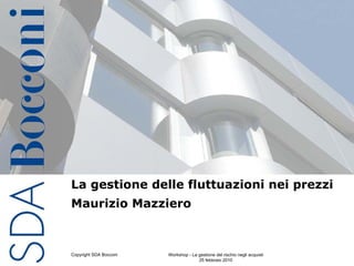 La gestione delle fluttuazioni nei prezzi
Maurizio Mazziero



Copyright SDA Bocconi   Workshop - La gestione del rischio negli acquisti   1
                                      25 febbraio 2010
 