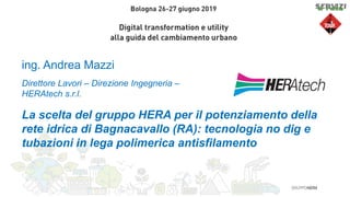 ing. Andrea Mazzi
La scelta del gruppo HERA per il potenziamento della
rete idrica di Bagnacavallo (RA): tecnologia no dig e
tubazioni in lega polimerica antisfilamento
Direttore Lavori – Direzione Ingegneria –
HERAtech s.r.l.
 