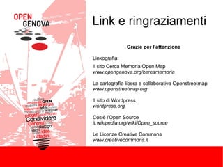 Link e ringraziamenti
Grazie per l'attenzione
Linkografia:
Il sito Cerca Memoria Open Map
www.opengenova.org/cercamemoria
La cartografia libera e collaborativa Openstreetmap
www.openstreetmap.org
Il sito di Wordpress
wordpress.org
Cos'è l'Open Source
it.wikipedia.org/wiki/Open_source
Le Licenze Creative Commons
www.creativecommons.it

 