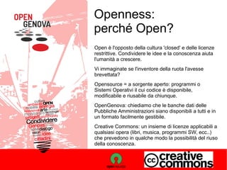 Openness:
perché Open?
Open è l'opposto della cultura 'closed' e delle licenze
restrittive. Condividere le idee e la conoscenza aiuta
l'umanità a crescere.
Vi immaginate se l'inventore della ruota l'avesse
brevettata?
Opensource = a sorgente aperto: programmi o
Sistemi Operativi il cui codice è disponibile,
modificabile e riusabile da chiunque.
OpenGenova: chiediamo che le banche dati delle
Pubbliche Amministrazioni siano disponibili a tutti e in
un formato facilmente gestibile.
Creative Commons: un insieme di licenze applicabili a
qualsiasi opera (libri, musica, programmi SW, ecc..)
che prevedono in qualche modo la possibilità del riuso
della conoscenza.

 
