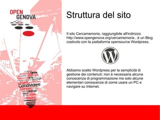Struttura del sito
Il sito Cercamemoria, raggiungibile all'indirizzo
http://www.opengenova.org/cercamemoria , è un Blog
costruito con la piattaforma opensource Wordpress.

Abbiamo scelto Wordpress per la semplicità di
gestione dei contenuti; non è necessaria alcuna
conoscenza di programmazione ma solo alcune
elementari conoscenze di come usare un PC e
navigare su Internet.

 