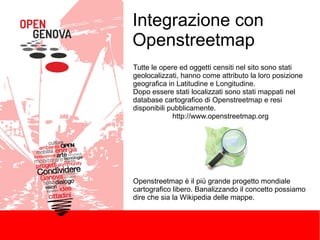 Integrazione con
Openstreetmap
Tutte le opere ed oggetti censiti nel sito sono stati
geolocalizzati, hanno come attributo la loro posizione
geografica in Latitudine e Longitudine.
Dopo essere stati localizzati sono stati mappati nel
database cartografico di Openstreetmap e resi
disponibili pubblicamente.
http://www.openstreetmap.org

Openstreetmap è il più grande progetto mondiale
cartografico libero. Banalizzando il concetto possiamo
dire che sia la Wikipedia delle mappe.

 