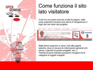 Come funziona il sito
lato visitatore
Il sito ha una parte comune a tutte le pagine, nella
zona superiore troviamo due barre di navigazione e i
loghi dei vari attori del progetto.

Nella barra superiore ci sono i link alle pagine
statiche, dove ci trovano le informazioni generali (chi
siamo, il perché di questo progetto, ecc..).
Tramite la barra inferiore possiamo navigare tra le
categorie di oggetti mappati.

 